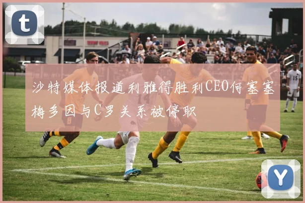 沙特媒体报道利雅得胜利CEO何塞塞梅多因与C罗关系被停职