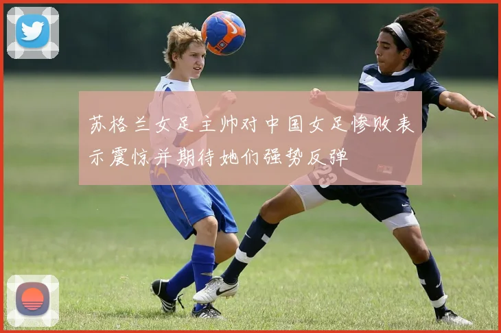 苏格兰女足主帅对中国女足惨败表示震惊并期待她们强势反弹
