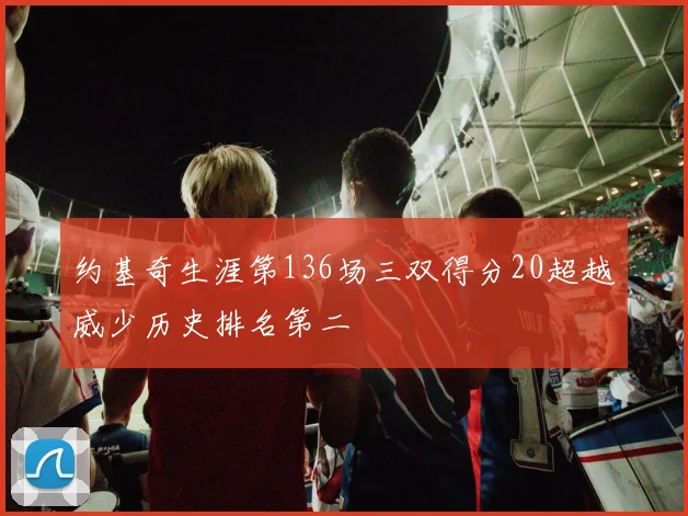 约基奇生涯第136场三双得分20超越威少历史排名第二