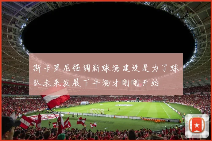 斯卡罗尼强调新球场建设是为了球队未来发展下半场才刚刚开始