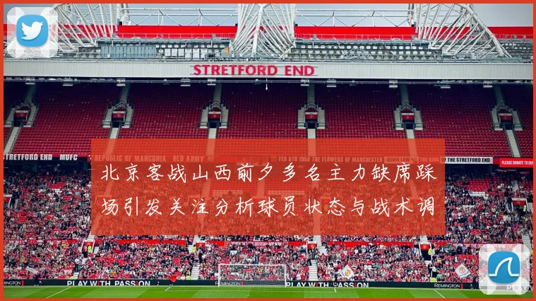 北京客战山西前夕多名主力缺席踩场引发关注分析球员状态与战术调整