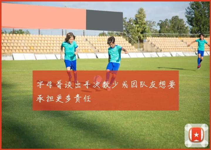 字母哥谈出手次数少或因队友想要承担更多责任