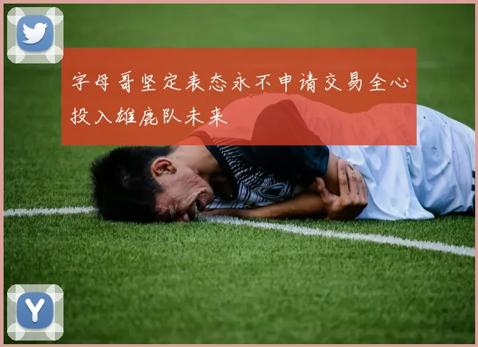 字母哥坚定表态永不申请交易全心投入雄鹿队未来