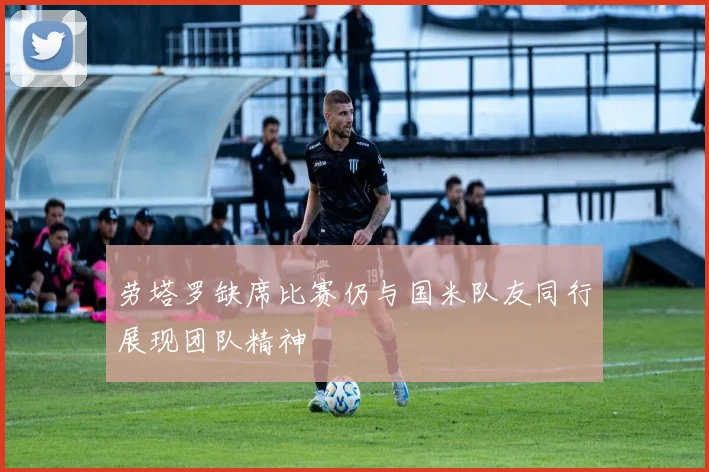 劳塔罗缺席比赛仍与国米队友同行展现团队精神