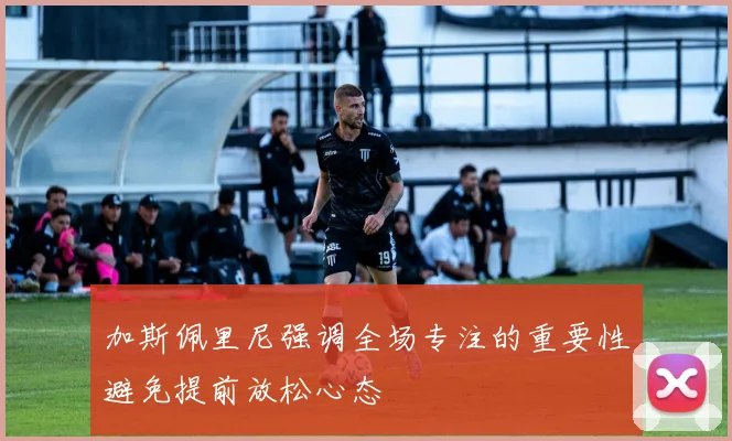 加斯佩里尼强调全场专注的重要性避免提前放松心态