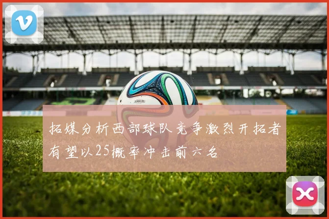 拓媒分析西部球队竞争激烈开拓者有望以25概率冲击前六名