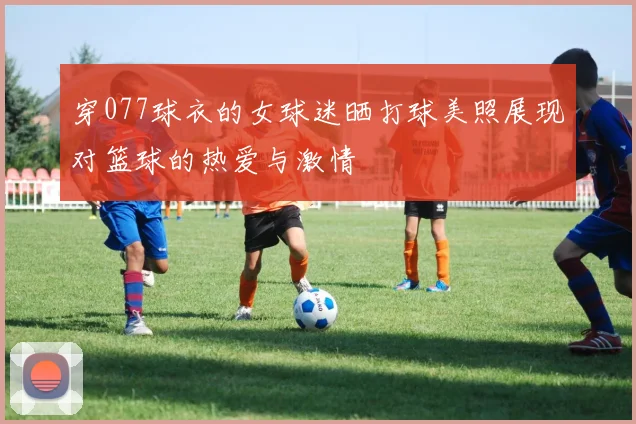 穿077球衣的女球迷晒打球美照展现对篮球的热爱与激情