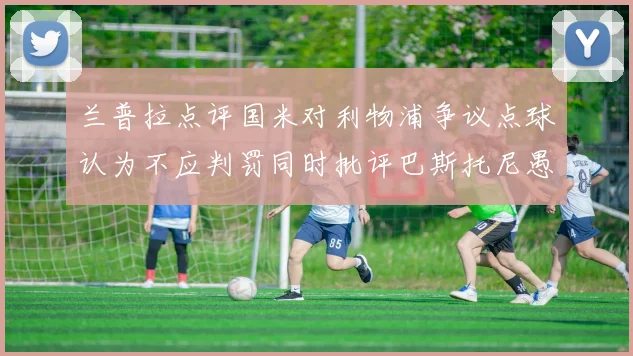兰普拉点评国米对利物浦争议点球认为不应判罚同时批评巴斯托尼愚蠢拉拽动作