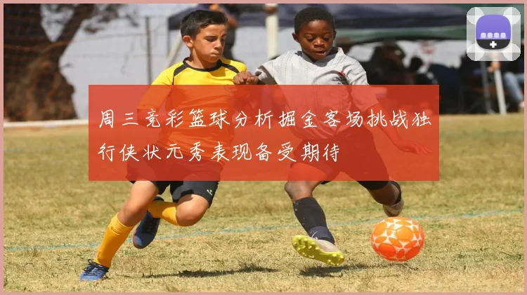 周三竞彩篮球分析掘金客场挑战独行侠状元秀表现备受期待