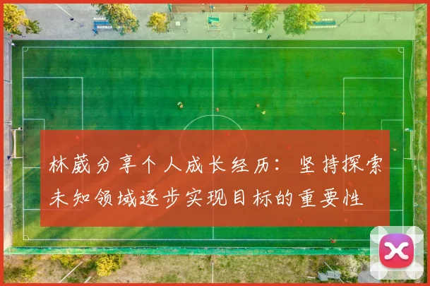 林葳分享个人成长经历：坚持探索未知领域逐步实现目标的重要性