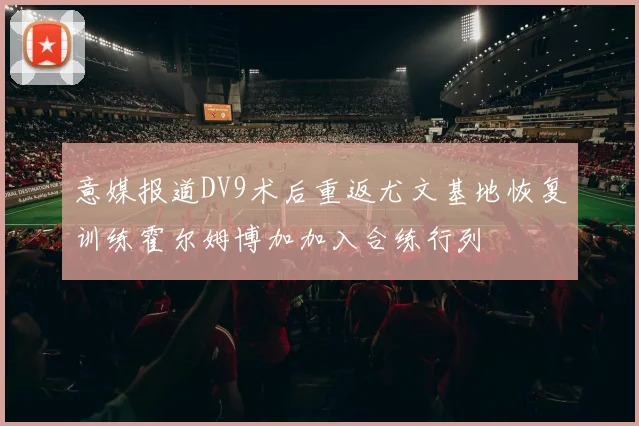意媒报道DV9术后重返尤文基地恢复训练霍尔姆博加加入合练行列