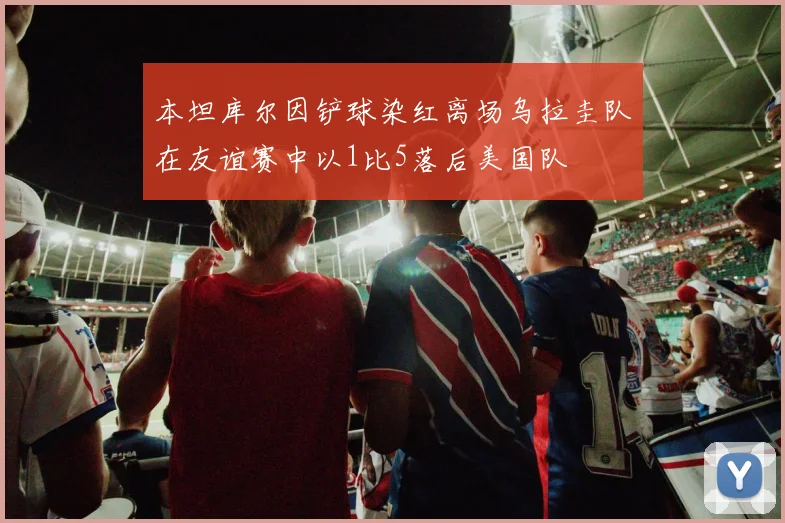 本坦库尔因铲球染红离场乌拉圭队在友谊赛中以1比5落后美国队