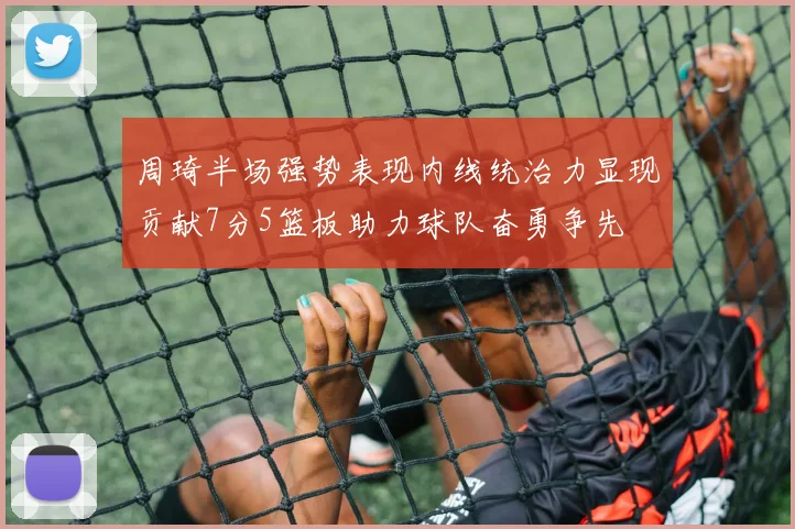 周琦半场强势表现内线统治力显现贡献7分5篮板助力球队奋勇争先