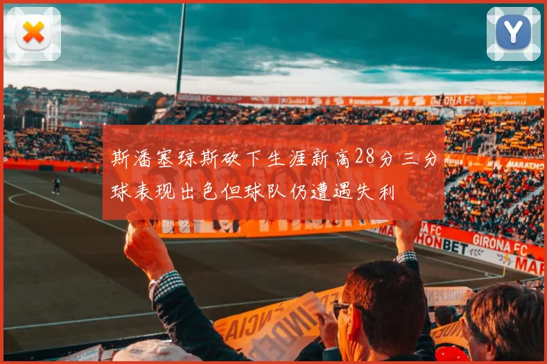 斯潘塞琼斯砍下生涯新高28分三分球表现出色但球队仍遭遇失利