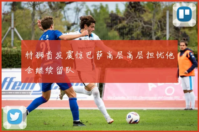 特狮首发震惊巴萨高层高层担忧他会继续留队