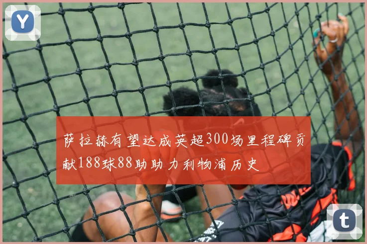萨拉赫有望达成英超300场里程碑贡献188球88助助力利物浦历史