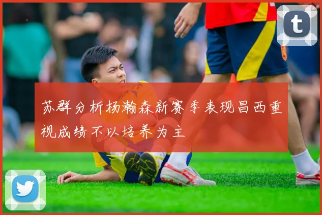 苏群分析杨瀚森新赛季表现昌西重视成绩不以培养为主